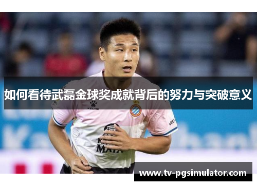 如何看待武磊金球奖成就背后的努力与突破意义
