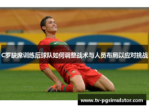 C罗缺席训练后球队如何调整战术与人员布局以应对挑战