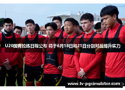 U20国青拉练日程公布 将于6月18日和21日分别对战提升实力