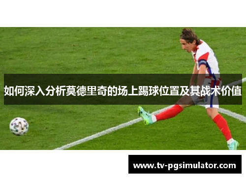 如何深入分析莫德里奇的场上踢球位置及其战术价值 如何深入分析莫德里奇的场上踢球位置及其战术价值