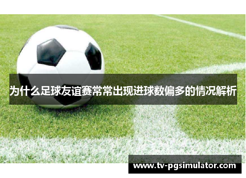 为什么足球友谊赛常常出现进球数偏多的情况解析