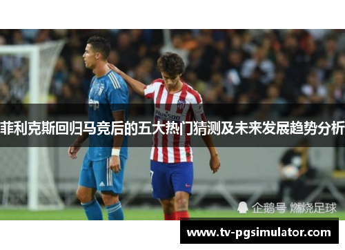 菲利克斯回归马竞后的五大热门猜测及未来发展趋势分析 菲利克斯回归马竞后的五大热门猜测及未来发展趋势分析