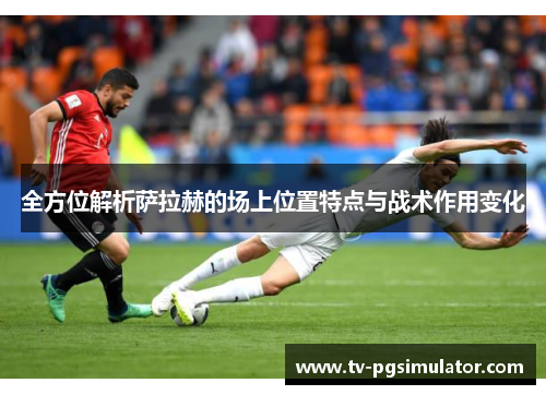 全方位解析萨拉赫的场上位置特点与战术作用变化