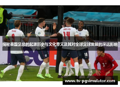 揭秘英国足总的起源历史与文化意义及其对全球足球发展的深远影响 揭秘英国足总的起源历史与文化意义及其对全球足球发展的深远影响