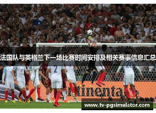 法国队与英格兰下一场比赛时间安排及相关赛事信息汇总 法国队与英格兰下一场比赛时间安排及相关赛事信息汇总