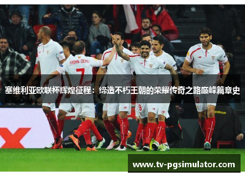 塞维利亚欧联杯辉煌征程:缔造不朽王朝的荣耀传奇之路巅峰篇章史 塞维利亚欧联杯辉煌征程:缔造不朽王朝的荣耀传奇之路巅峰篇章史