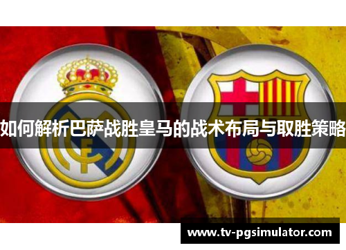 如何解析巴萨战胜皇马的战术布局与取胜策略 如何解析巴萨战胜皇马的战术布局与取胜策略
