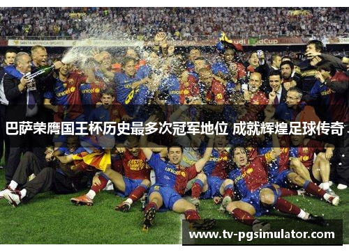 巴萨荣膺国王杯历史最多次冠军地位 成就辉煌足球传奇