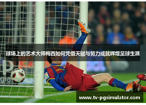 球场上的艺术大师梅西如何凭借天赋与努力成就辉煌足球生涯