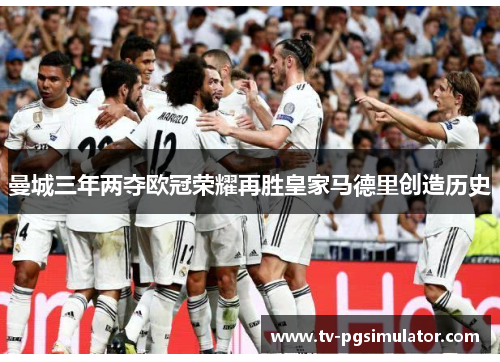 曼城三年两夺欧冠荣耀再胜皇家马德里创造历史 曼城三年两夺欧冠荣耀再胜皇家马德里创造历史