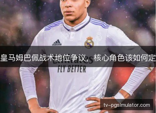 皇马姆巴佩战术地位争议，核心角色该如何定