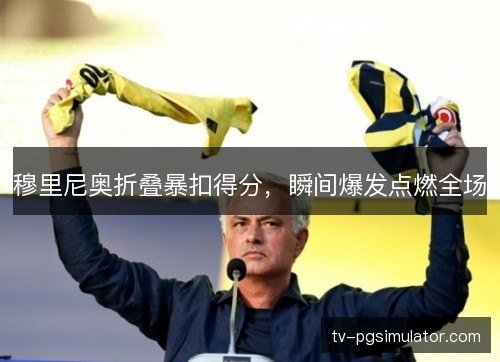 穆里尼奥折叠暴扣得分,瞬间爆发点燃全场 穆里尼奥折叠暴扣得分,瞬间爆发点燃全场