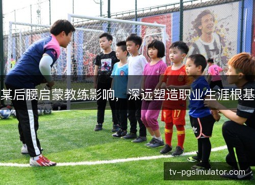 某后腰启蒙教练影响，深远塑造职业生涯根基